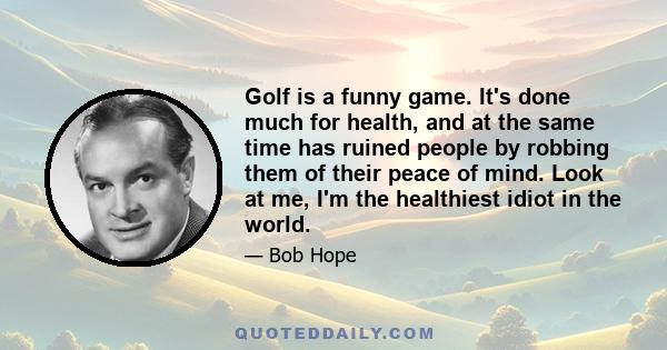 Golf is a funny game. It's done much for health, and at the same time has ruined people by robbing them of their peace of mind. Look at me, I'm the healthiest idiot in the world.