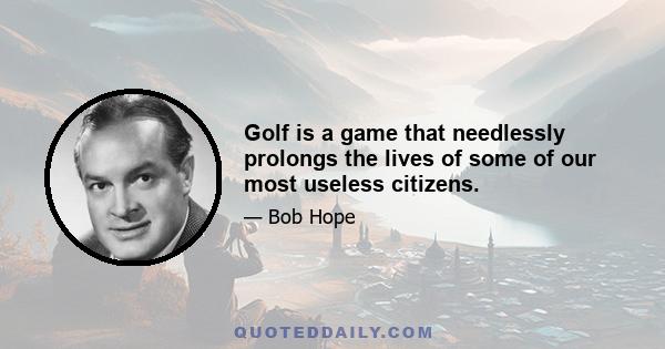 Golf is a game that needlessly prolongs the lives of some of our most useless citizens.