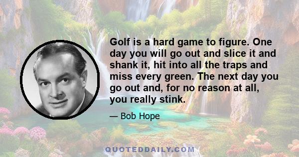 Golf is a hard game to figure. One day you will go out and slice it and shank it, hit into all the traps and miss every green. The next day you go out and, for no reason at all, you really stink.