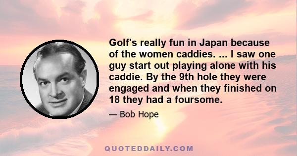 Golf's really fun in Japan because of the women caddies. ... I saw one guy start out playing alone with his caddie. By the 9th hole they were engaged and when they finished on 18 they had a foursome.