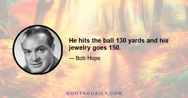 He hits the ball 130 yards and his jewelry goes 150.