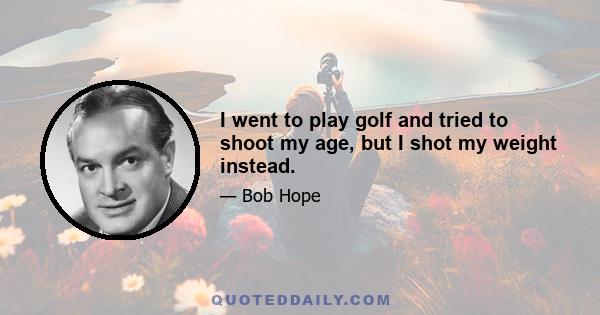 I went to play golf and tried to shoot my age, but I shot my weight instead.