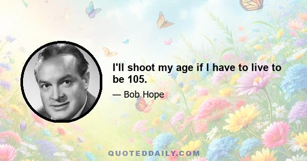 I'll shoot my age if I have to live to be 105.