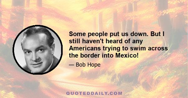 Some people put us down. But I still haven't heard of any Americans trying to swim across the border into Mexico!