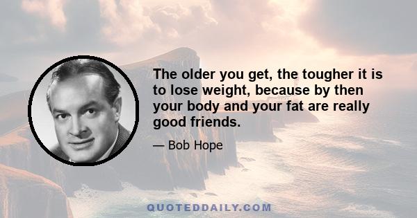 The older you get, the tougher it is to lose weight, because by then your body and your fat are really good friends.