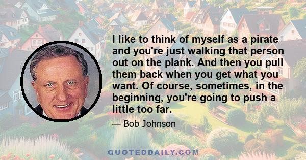 I like to think of myself as a pirate and you're just walking that person out on the plank. And then you pull them back when you get what you want. Of course, sometimes, in the beginning, you're going to push a little