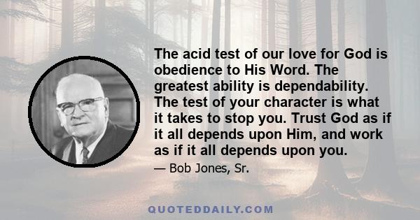 The acid test of our love for God is obedience to His Word. The greatest ability is dependability. The test of your character is what it takes to stop you. Trust God as if it all depends upon Him, and work as if it all