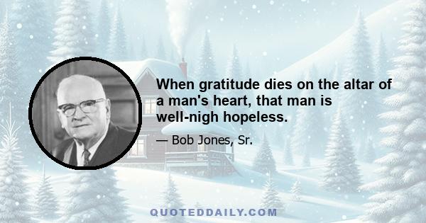 When gratitude dies on the altar of a man's heart, that man is well-nigh hopeless.