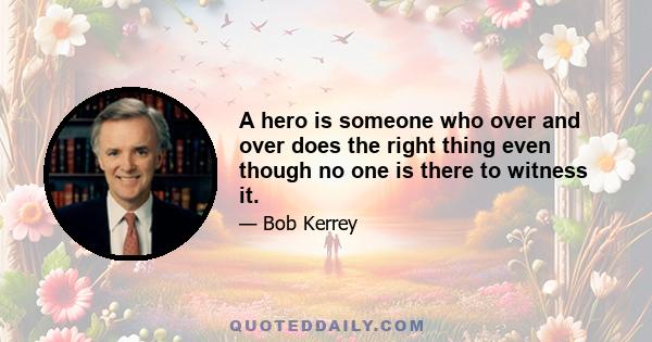 A hero is someone who over and over does the right thing even though no one is there to witness it.