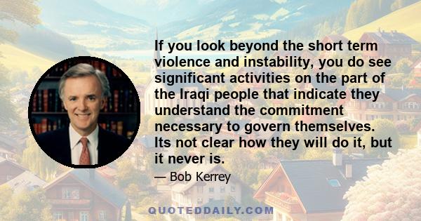 If you look beyond the short term violence and instability, you do see significant activities on the part of the Iraqi people that indicate they understand the commitment necessary to govern themselves. Its not clear