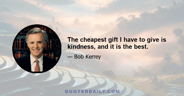 The cheapest gift I have to give is kindness, and it is the best.