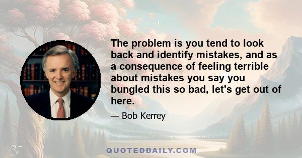 The problem is you tend to look back and identify mistakes, and as a consequence of feeling terrible about mistakes you say you bungled this so bad, let's get out of here.