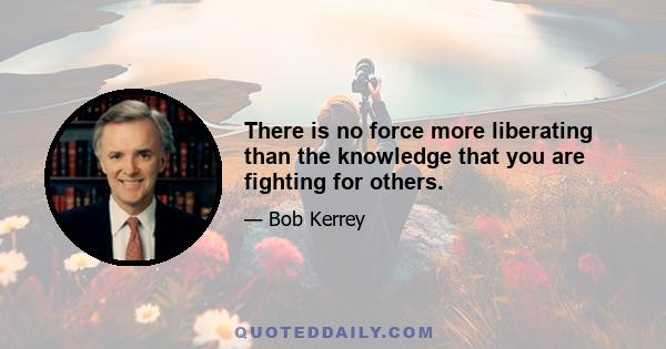 There is no force more liberating than the knowledge that you are fighting for others.