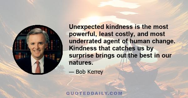 Unexpected kindness is the most powerful, least costly, and most underrated agent of human change. Kindness that catches us by surprise brings out the best in our natures.