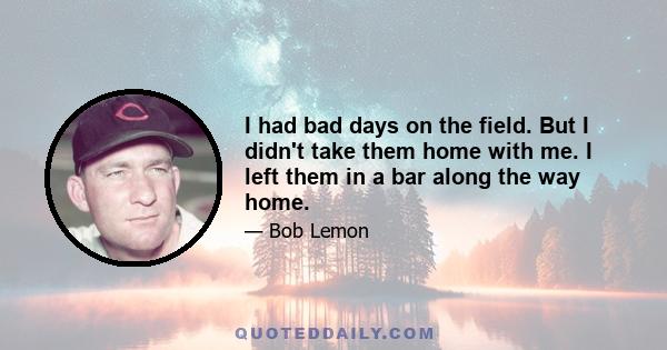 I had bad days on the field. But I didn't take them home with me. I left them in a bar along the way home.