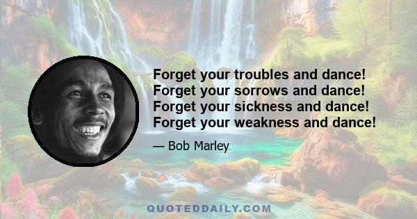 Forget your troubles and dance! Forget your sorrows and dance! Forget your sickness and dance! Forget your weakness and dance!