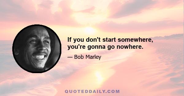 If you don't start somewhere, you're gonna go nowhere.