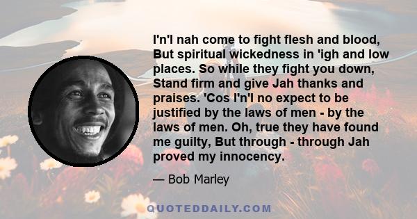 I'n'I nah come to fight flesh and blood, But spiritual wickedness in 'igh and low places. So while they fight you down, Stand firm and give Jah thanks and praises. 'Cos I'n'I no expect to be justified by the laws of men 