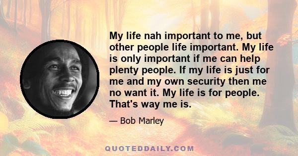 My life nah important to me, but other people life important. My life is only important if me can help plenty people. If my life is just for me and my own security then me no want it. My life is for people. That's way