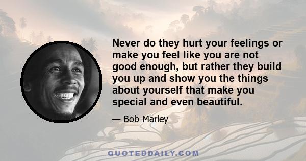 Never do they hurt your feelings or make you feel like you are not good enough, but rather they build you up and show you the things about yourself that make you special and even beautiful.