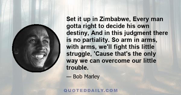 Set it up in Zimbabwe, Every man gotta right to decide his own destiny, And in this judgment there is no partiality. So arm in arms, with arms, we'll fight this little struggle, 'Cause that's the only way we can