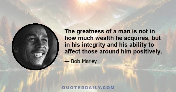 The greatness of a man is not in how much wealth he acquires, but in his integrity and his ability to affect those around him positively.