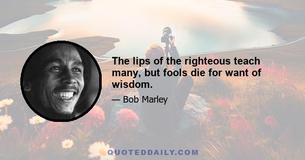 The lips of the righteous teach many, but fools die for want of wisdom.