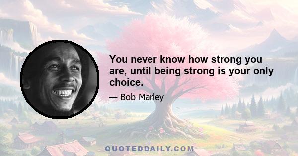 You never know how strong you are, until being strong is your only choice.