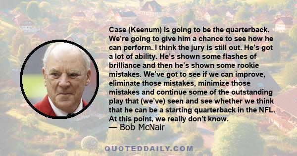 Case (Keenum) is going to be the quarterback. We’re going to give him a chance to see how he can perform. I think the jury is still out. He’s got a lot of ability. He’s shown some flashes of brilliance and then he’s