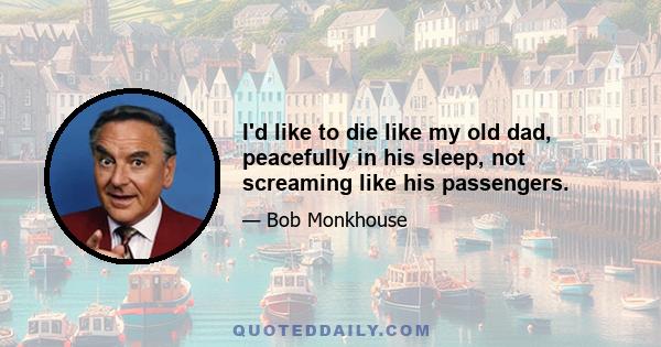 I'd like to die like my old dad, peacefully in his sleep, not screaming like his passengers.