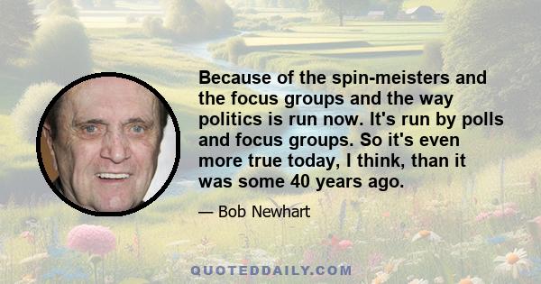 Because of the spin-meisters and the focus groups and the way politics is run now. It's run by polls and focus groups. So it's even more true today, I think, than it was some 40 years ago.