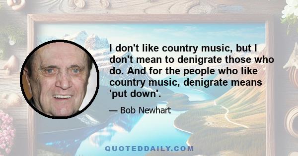 I don't like country music, but I don't mean to denigrate those who do. And for the people who like country music, denigrate means 'put down'.