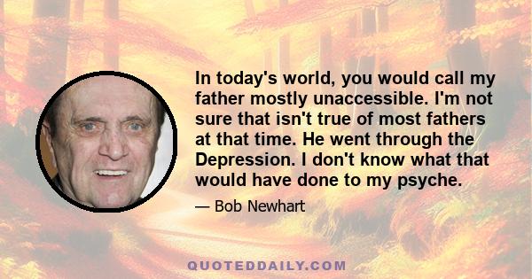 In today's world, you would call my father mostly unaccessible. I'm not sure that isn't true of most fathers at that time. He went through the Depression. I don't know what that would have done to my psyche.