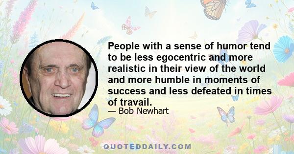 People with a sense of humor tend to be less egocentric and more realistic in their view of the world and more humble in moments of success and less defeated in times of travail.