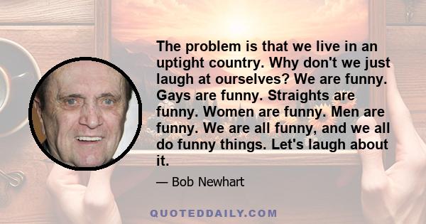 The problem is that we live in an uptight country. Why don't we just laugh at ourselves? We are funny. Gays are funny. Straights are funny. Women are funny. Men are funny. We are all funny, and we all do funny things.