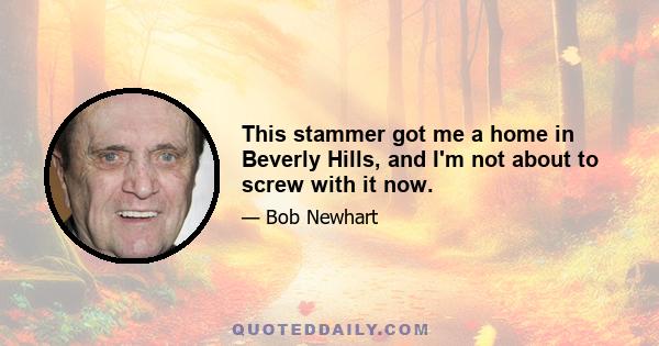 This stammer got me a home in Beverly Hills, and I'm not about to screw with it now.