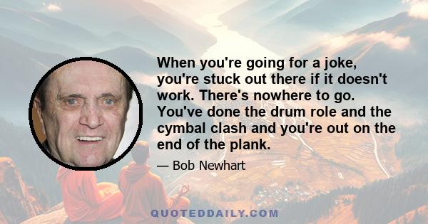 When you're going for a joke, you're stuck out there if it doesn't work. There's nowhere to go. You've done the drum role and the cymbal clash and you're out on the end of the plank.