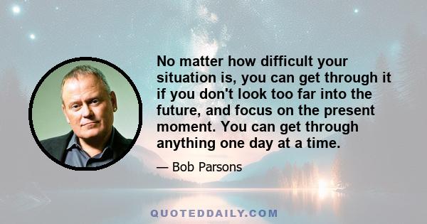 No matter how difficult your situation is, you can get through it if you don't look too far into the future, and focus on the present moment. You can get through anything one day at a time.