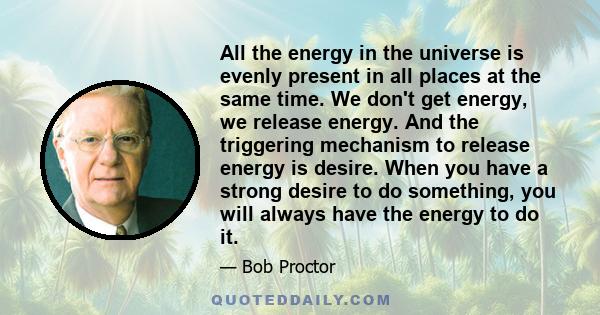 All the energy in the universe is evenly present in all places at the same time. We don't get energy, we release energy. And the triggering mechanism to release energy is desire. When you have a strong desire to do