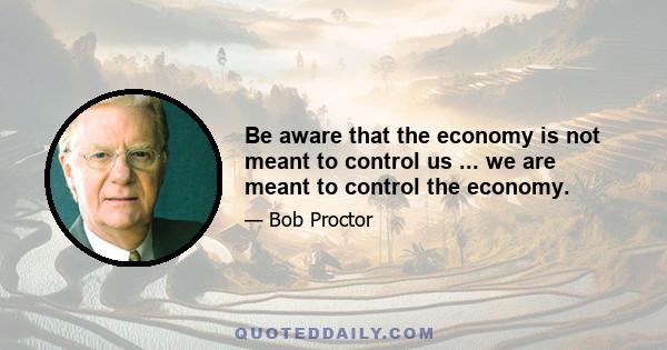 Be aware that the economy is not meant to control us ... we are meant to control the economy.