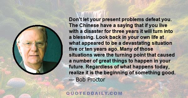 Don't let your present problems defeat you. The Chinese have a saying that if you live with a disaster for three years it will turn into a blessing. Look back in your own life at what appeared to be a devastating