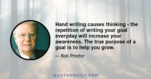 Hand writing causes thinking - the repetition of writing your goal everyday will increase your awareness. The true purpose of a goal is to help you grow.