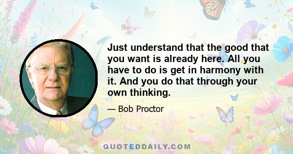 Just understand that the good that you want is already here. All you have to do is get in harmony with it. And you do that through your own thinking.