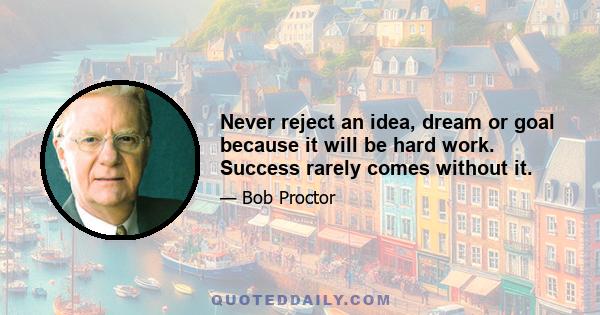 Never reject an idea, dream or goal because it will be hard work. Success rarely comes without it.