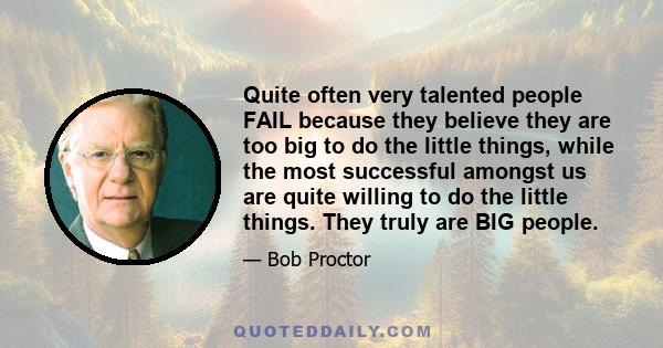 Quite often very talented people FAIL because they believe they are too big to do the little things, while the most successful amongst us are quite willing to do the little things. They truly are BIG people.