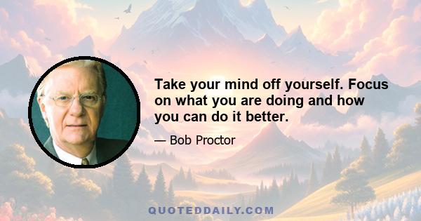 Take your mind off yourself. Focus on what you are doing and how you can do it better.