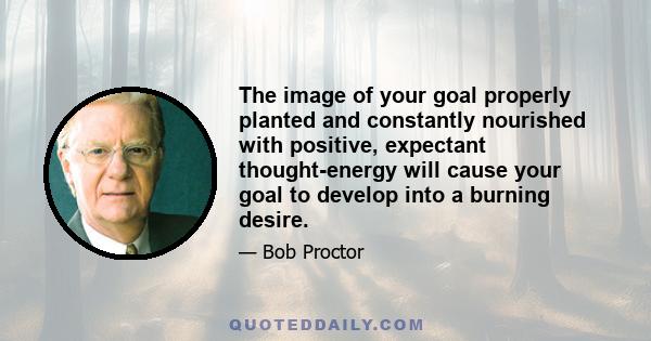 The image of your goal properly planted and constantly nourished with positive, expectant thought-energy will cause your goal to develop into a burning desire.