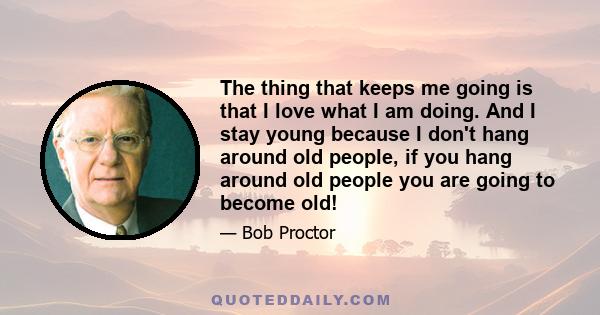 The thing that keeps me going is that I love what I am doing. And I stay young because I don't hang around old people, if you hang around old people you are going to become old!