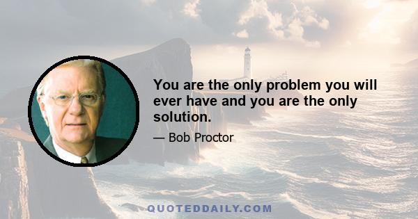 You are the only problem you will ever have and you are the only solution.