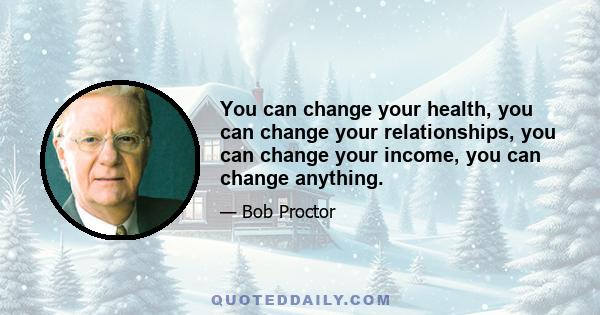 You can change your health, you can change your relationships, you can change your income, you can change anything.